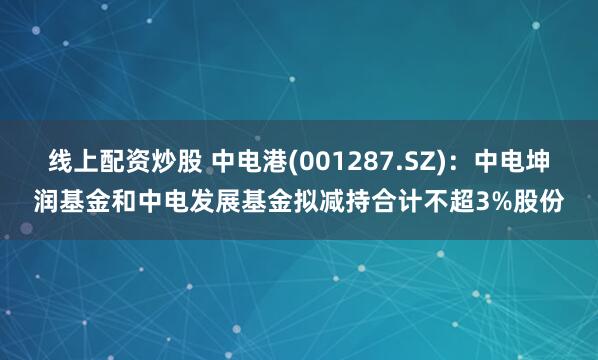 线上配资炒股 中电港(001287.SZ)：中电坤润基金和中电发展基金拟减持合计不超3%股份