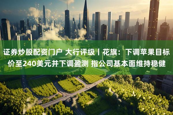 证券炒股配资门户 大行评级丨花旗：下调苹果目标价至240美元并下调盈测 指公司基本面维持稳健