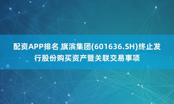配资APP排名 旗滨集团(601636.SH)终止发行股份购买资产暨关联交易事项