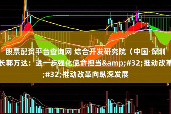 股票配资平台查询网 综合开发研究院（中国·深圳）常务副院长郭万达：进一步强化使命担当&#32;推动改革向纵深发展