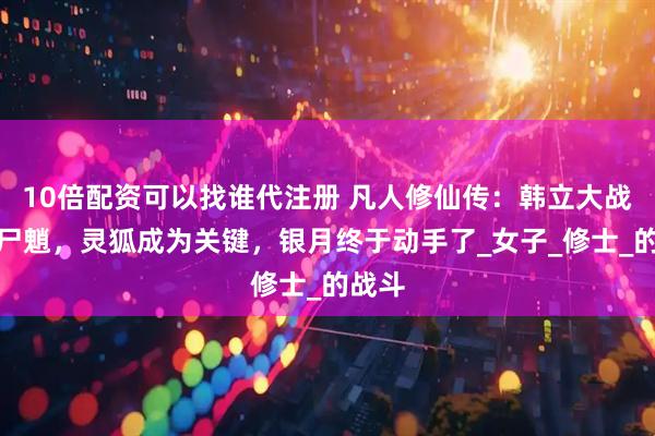 10倍配资可以找谁代注册 凡人修仙传：韩立大战美女尸魈，灵狐成为关键，银月终于动手了_女子_修士_的战斗