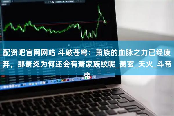 配资吧官网网站 斗破苍穹：萧族的血脉之力已经废弃，那萧炎为何还会有萧家族纹呢_萧玄_天火_斗帝