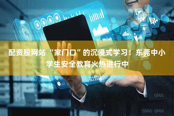 配资股网站 “家门口”的沉浸式学习！东莞中小学生安全教育火热进行中