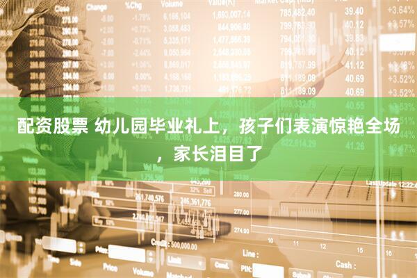 配资股票 幼儿园毕业礼上，孩子们表演惊艳全场，家长泪目了