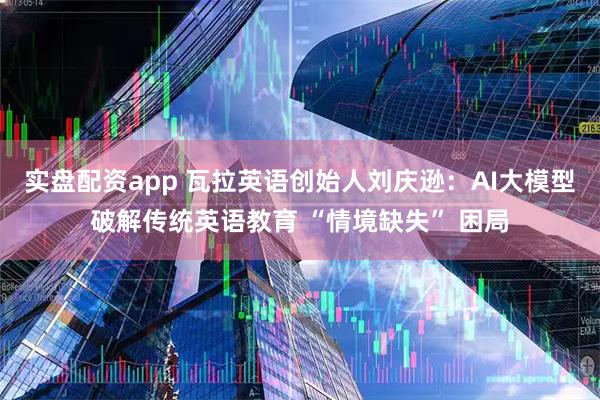 实盘配资app 瓦拉英语创始人刘庆逊：AI大模型破解传统英语教育 “情境缺失” 困局