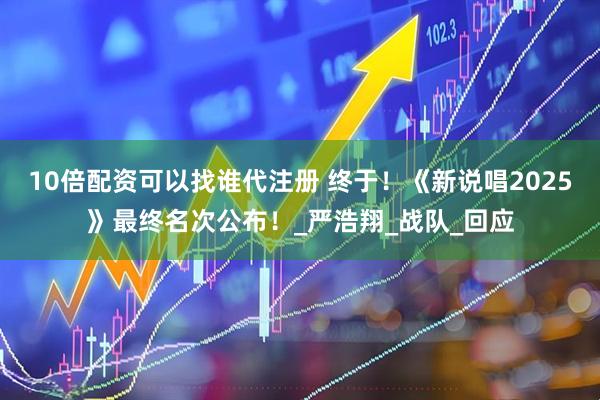10倍配资可以找谁代注册 终于！《新说唱2025》最终名次公布！_严浩翔_战队_回应