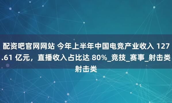 配资吧官网网站 今年上半年中国电竞产业收入 127.61 亿元，直播收入占比达 80%_竞技_赛事_射击类