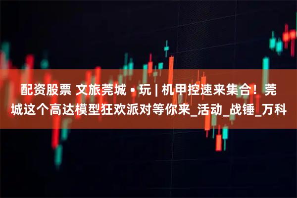 配资股票 文旅莞城 • 玩 | 机甲控速来集合！莞城这个高达模型狂欢派对等你来_活动_战锤_万科