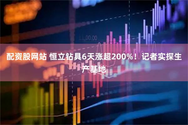 配资股网站 恒立钻具6天涨超200%！记者实探生产基地