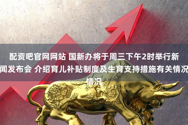 配资吧官网网站 国新办将于周三下午2时举行新闻发布会 介绍育儿补贴制度及生育支持措施有关情况
