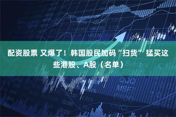 配资股票 又爆了！韩国股民加码“扫货” 猛买这些港股、A股（名单）