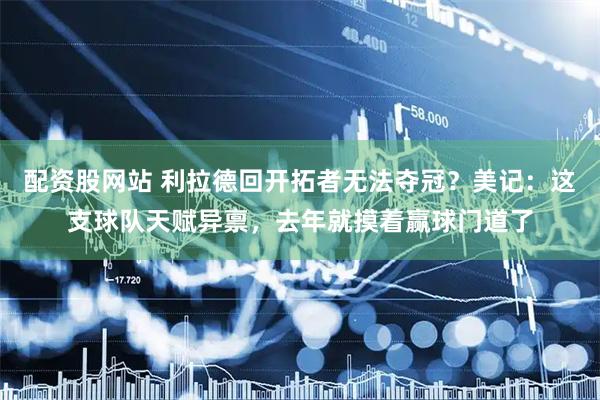 配资股网站 利拉德回开拓者无法夺冠？美记：这支球队天赋异禀，去年就摸着赢球门道了