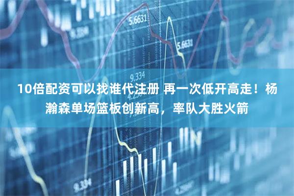 10倍配资可以找谁代注册 再一次低开高走！杨瀚森单场篮板创新高，率队大胜火箭