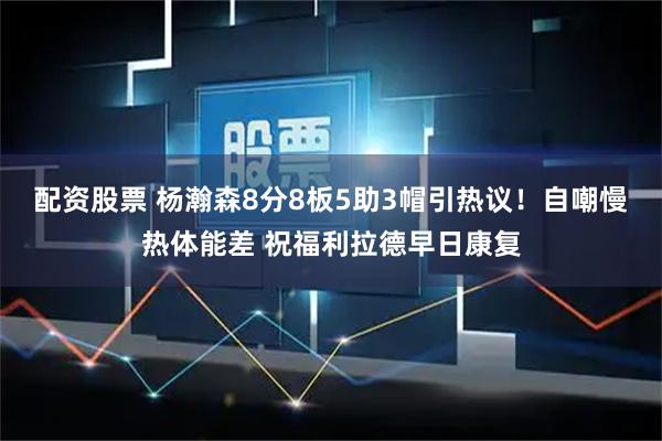 配资股票 杨瀚森8分8板5助3帽引热议！自嘲慢热体能差 祝福利拉德早日康复