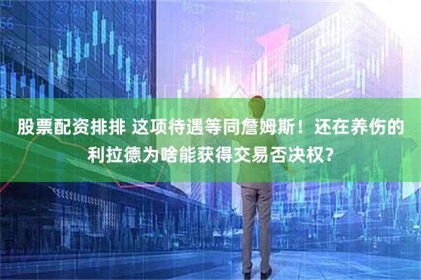 股票配资排排 这项待遇等同詹姆斯！还在养伤的利拉德为啥能获得交易否决权？