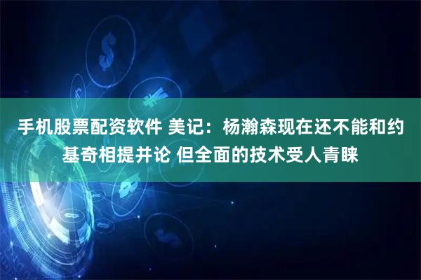 手机股票配资软件 美记：杨瀚森现在还不能和约基奇相提并论 但全面的技术受人青睐