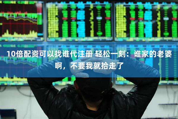 10倍配资可以找谁代注册 轻松一刻：谁家的老婆啊，不要我就拾走了