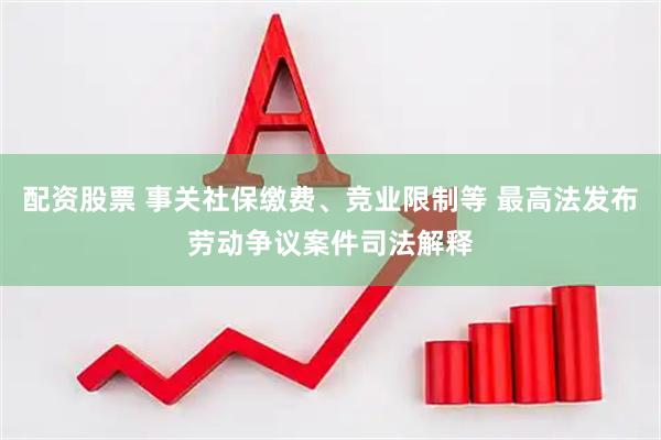 配资股票 事关社保缴费、竞业限制等 最高法发布劳动争议案件司法解释