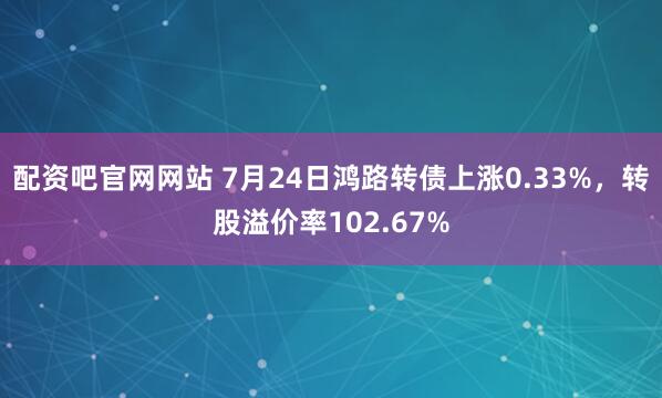 配资吧官网网站 7月24日鸿路转债上涨0.33%，转股溢价率102.67%