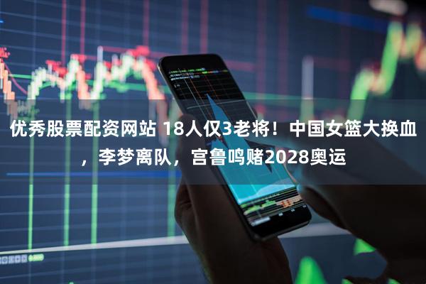 优秀股票配资网站 18人仅3老将！中国女篮大换血，李梦离队，宫鲁鸣赌2028奥运