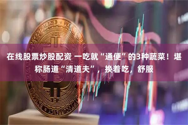 在线股票炒股配资 一吃就“通便”的3种蔬菜！堪称肠道“清道夫”，换着吃，舒服