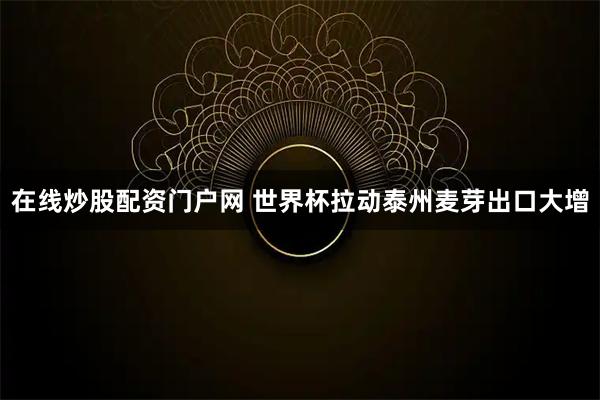 在线炒股配资门户网 世界杯拉动泰州麦芽出口大增