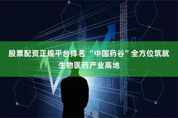 股票配资正规平台排名 “中国药谷”全方位筑就生物医药产业高地