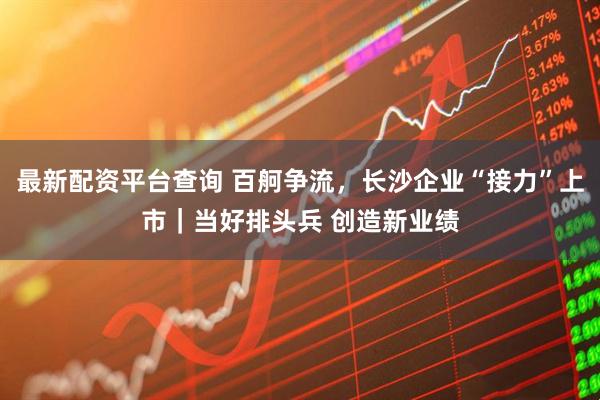 最新配资平台查询 百舸争流，长沙企业“接力”上市｜当好排头兵 创造新业绩
