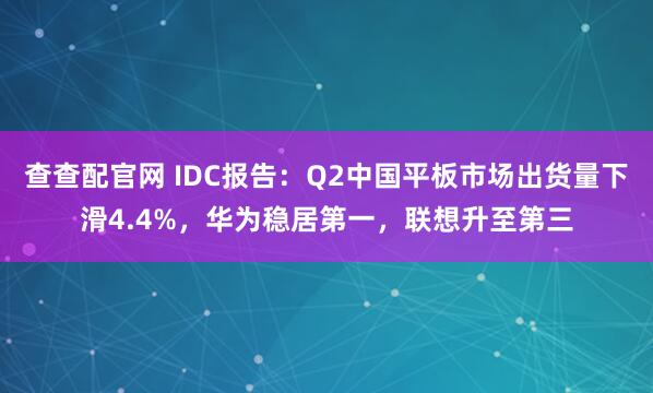查查配官网 IDC报告：Q2中国平板市场出货量下滑4.4%，华为稳居第一，联想升至第三