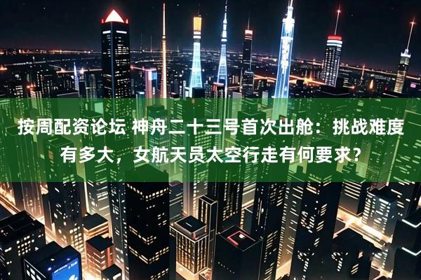 按周配资论坛 神舟二十三号首次出舱：挑战难度有多大，女航天员太空行走有何要求？